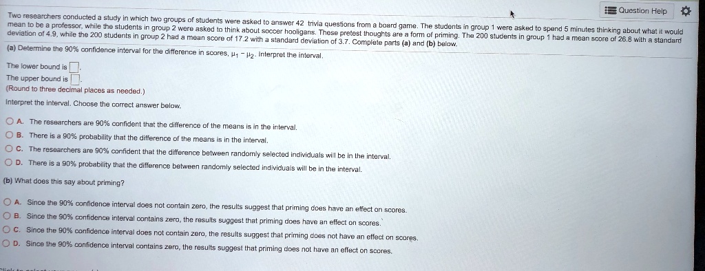Two researchers conducted a study in which two groups of students were asked to answer 42 trivia questions from a board game. The students in group 1 were asked to spend 5 minutes thinking about what it would mean to be a professor, while the students in group 2 were asked to think about soccer hooligans. These pretest thoughts are a form of priming. The 200 students in group 1 had a mean score of 26.8 with a standard deviation of 4.9, while the 200 students in group 2 had a mean score of 17.2 with a standard deviation of 3.7. Complete parts (a) and (b) below.
(a) Determine the 90% confidence interval for the difference in scores, ?1 - ?2. Interpret the interval.
The lower bound is.
The upper bound is.
(Round to three decimal places as needed.)
Interpret the interval. Choose the correct answer below.
A. The researchers are 90% confident that the difference of the means is in the interval.
B. There is a 90% probability that the difference of the means is in the interval.
C. The researchers are 90% confident that the difference between randomly selected individuals will be in the interval.
D. There is a 90% probability that the difference between randomly selected individuals will be in the interval.
(b) What does this say about priming?
A. Since the 90% confidence interval does not contain zero, the results suggest that priming does have an effect on scores.
B. Since the 90% confidence interval contains zero, the results suggest that priming does have an effect on scores.
C. Since the 90% confidence interval does not contain zero, the results suggest that priming does not have an effect on scores.
D. Since the 90% confidence interval contains zero, the results suggest that priming does not have an effect on scores.