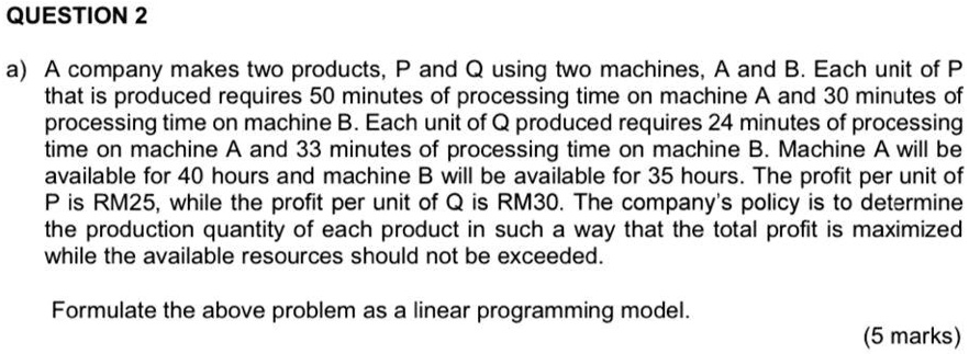 a) A company makes two products, P and Q using two machines, A and B. Each unit of P
that is produced requires 50 minutes of processing time on machine A and 30 minutes of
processing time on machine B. Each unit of Q produced requires 24 minutes of processing
time on machine A and 33 minutes of processing time on machine B. Machine A will be
available for 40 hours and machine B will be available for 35 hours. The profit per unit of
P is RM25, while the profit per unit of Q is RM30. The company's policy is to determine
the production quantity of each product in such a way that the total profit is maximized
while the available resources should not be exceeded.

Formulate the above problem as a linear programming model.