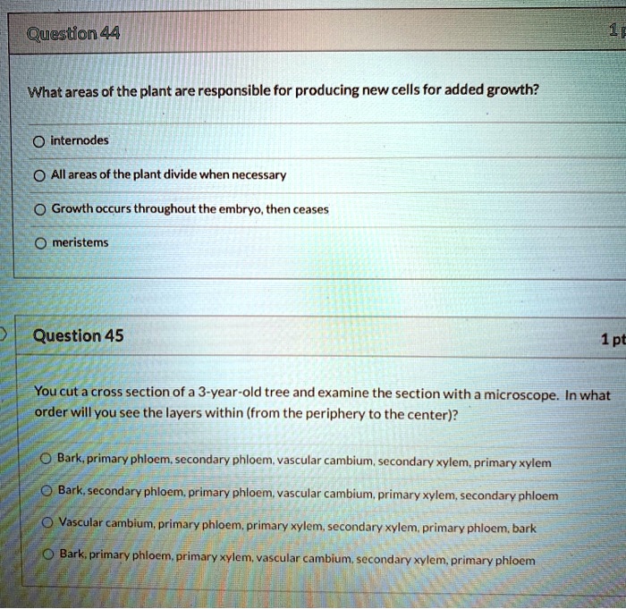 Question 44
What areas of the plant are responsible for producing new cells for added growth?
internodes
All areas of the plant divide when necessary
Growth occurs throughout the embryo, then ceases
meristems

Question 45
You cut a cross section of a 3-year-old tree and examine the section with a microscope. In what order will you see the layers within (from the periphery to the center)?
Bark, primary phloem, secondary phloem, vascular cambium, secondary xylem, primary xylem
Bark, secondary phloem, primary phloem, vascular cambium, primary xylem, secondary phloem
Vascular cambium, primary phloem, primary xylem, secondary xylem, primary phloem, bark
Bark, primary phloem, primary xylem, vascular cambium, secondary xylem, primary phloem