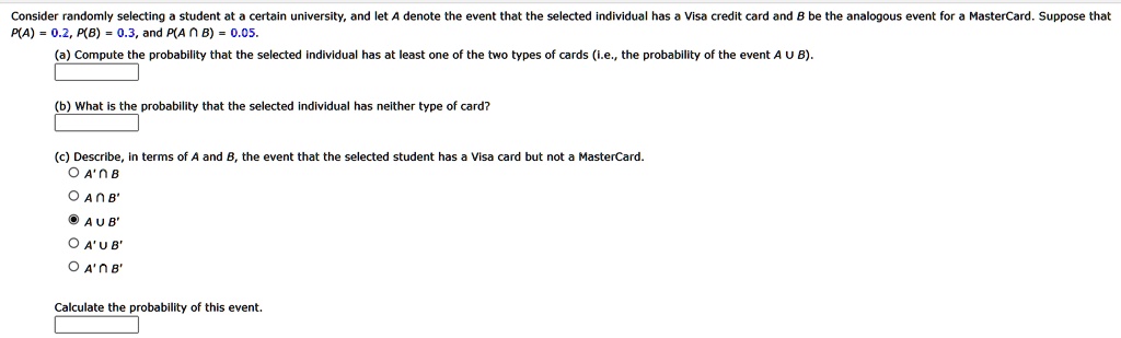 Consider randomly selecting a student at a certain university, and let A denote the event that the selected individual has a Visa credit card and B be the analogous event for a MasterCard. Suppose that
P(A) = 0.2, P(B) = 0.3, and P(A ∩B) = 0.05.
(a) Compute the probability that the selected individual has at least one of the two types of cards (i.e., the probability of the event A ∪B).
(b) What is the probability that the selected individual has neither type of card?
(c) Describe, in terms of A and B, the event that the selected student has a Visa card but not a MasterCard.
∘ A' ∩B
∘ A ∩B'
∘ A ∪B'
∘ A' ∪B'
∘ A' ∩B'
Calculate the probability of this event.