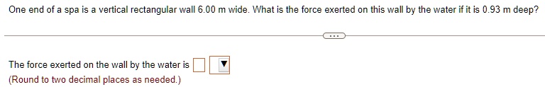 One end of a spa is a vertical rectangular wall 6.00 m wide. What is the force exerted on this wall by the water if it is 0.93 m deep?
The force exerted on the wall by the water is
(Round to two decimal places as needed.)
