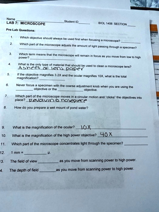 Name Student ID BIOL 1406 SECTION
LAB 7: MICROSCOPE
Pre-Lab Questions:
1. Which objective should always be used first when focusing a microscope?
2. Which part of the microscope adjusts the amount of light passing through a specimen?
3. Which term means that the microscope will remain in focus as you move from low to high power?
4. What is the only type of material that should be used to clean a microscope lens? Asheet of lens paper
5. If the objective magnifies 3.2X and the ocular magnifies 10X, what is the total magnification?
6. Never focus a specimen with the coarse adjustment knob when you are using the objective or the objective.
7. Which part of the microscope moves in a circular motion and "clicks" the objectives into place? revolving nosepiece
8. How do you prepare a wet mount of pond water?
9. What is the magnification of the ocular? 10X
10. What is the magnification of the high power objective? 40X
11. Which part of the microscope concentrates light through the specimen?
12. 1 mm = ?.
13. The field of view as you move from scanning power to high power.
14. The depth of field as you move from scanning power to high power.