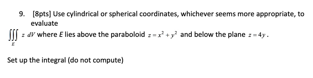 9. Use cylindrical or spherical coordinates, whichever seems more appropriate, to evaluate
???? z dV where E lies above the paraboloid z = x" + y" and below the plane z = 4y .
Set up the integral (do not compute)