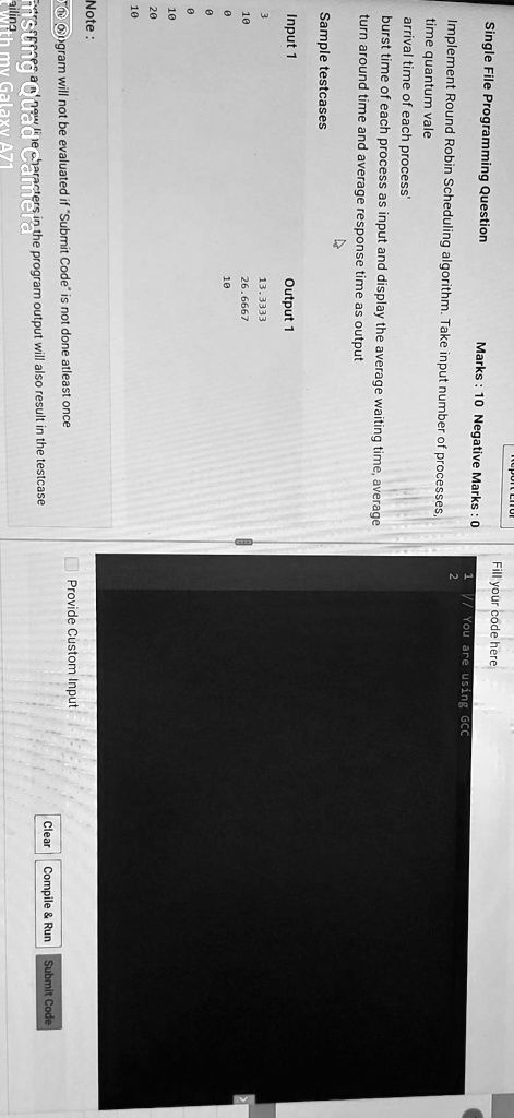 Single File Programming Question
Marks: 10 Negative Marks: 0
Implement Round Robin Scheduling algorithm. Take input number of processes,
time quantum vale
arrival time of each process'
burst time of each process as input and display the average waiting time, average
turn around time and average response time as output
Sample testcases
Input 1
3
10
0
0
10
20
10
Output 1
13.3333
26.6667
10
Note:
ogram will not be evaluated if "Submit Code" is not done atleast once
msung Quad Cancters in the program output will also result in the testcase
With my Galaxy A71
Fill your code here
// You are using GCC
Provide Custom Input
Clear
Compile     Run
Submit Code