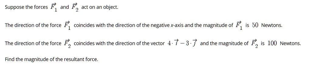 Suppose the forces F1 and F2 act on an object.

The direction of the force F1 coincides with the direction of the negative x-axis and the magnitude of F1 is 50 Newtons.

The direction of the force F2 coincides with the direction of the vector 4 · i - 3 · j and the magnitude of F2 is 100 Newtons.

Find the magnitude of the resultant force.