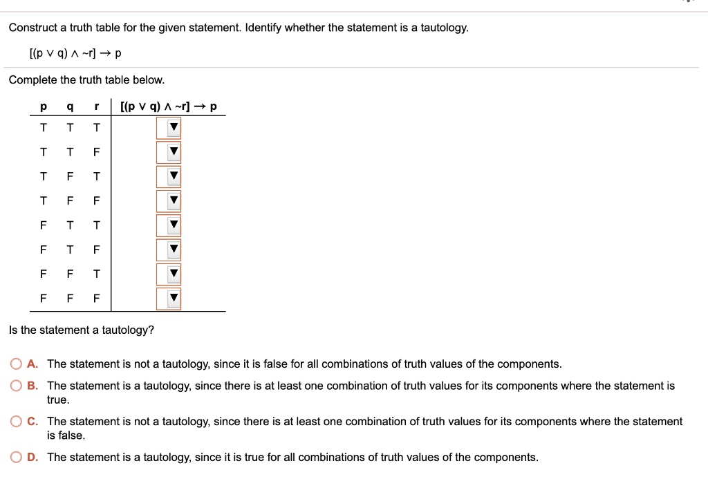 Construct a truth table for the given statement. Identify whether the statement is a tautology.
[(p ? q) ?  r] ? p
Complete the truth table below.
p q r [(p ? q) ?  r] ? p
T T T
T T F
T F T
T F F
F T T
F T F
F F T
F F F
Is the statement a tautology?
A. The statement is not a tautology, since it is false for all combinations of truth values of the components.
B. The statement is a tautology, since there is at least one combination of truth values for its components where the statement is true.
C. The statement is not a tautology, since there is at least one combination of truth values for its components where the statement is false.
D. The statement is a tautology, since it is true for all combinations of truth values of the components.