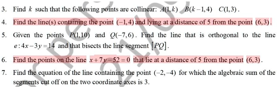 3. Find k such that the following points are collinear: A(1,k) B(k-1,4) C(1,3).
4. Find the line(s) containing the point (-1,4) and lying at a distance of 5 from the point (6,3).
5. Given the points P(1,10) and Q(-7,6). Find the line that is orthogonal to the line
e: 4x-3y=14 and that bisects the line segment [PQ].
6. Find the points on the line x+7y-52=0 that lie at a distance of 5 from the point (6,3).
7. Find the equation of the line containing the point (-2,-4) for which the algebraic sum of the
segments cut off on the two coordinate axes is 3.