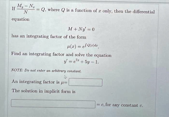 If fracMy - NxN = Q, where Q is a function of x only, then the differential
equation

M + Ny' = 0
has an integrating factor of the form

mu(x) = e^int Q(x)dx

Find an integrating factor and solve the equation
y' = e^7x + 5y - 1.
NOTE: Do not enter an arbitrary constant.
An integrating factor is mu = 
The solution in implicit form is
= c, for any constant c.