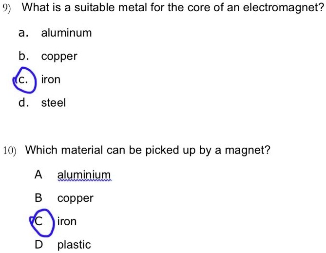 9) What is a suitable metal for the core of an electromagnet?
a. aluminum
b. copper
c. iron
d. steel

10) Which material can be picked up by a magnet?
A aluminium
B copper
C iron
D plastic