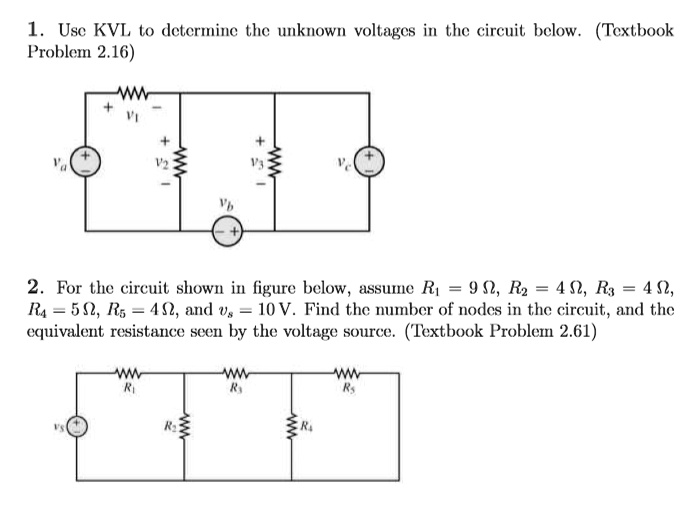 1. Use KVL to determine the unknown voltages in the circuit below. (Textbook Problem 2.16)

2. For the circuit shown in figure below, assume R1 = 9 ?, R2 = 4 ?, R3 = 4 ?, R4 = 5 ?, R5 = 4 ?, and vs = 10 V. Find the number of nodes in the circuit, and the equivalent resistance seen by the voltage source. (Textbook Problem 2.61)