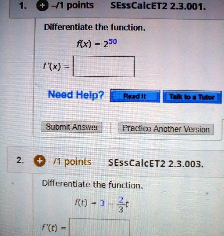 1. SEssCalcET2 2.3.001.
Differentiate the function.
f(x) = 2^50
f'(x) =
2. SEssCalcET2 2.3.003.
Differentiate the function.
f(t) = 3 - 2/3t
f'(t) =