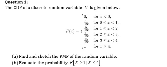 Question 1:
The CDF of a discrete random variable X is given below.
eginequation*
F(x) = egincases
0,     	extfor  x < 0, frac116,     	extfor  0 le x < 1, frac516,     	extfor  1 le x < 2, frac1116,     	extfor  2 le x < 3, frac1516,     	extfor  3 le x < 4, 1     	extfor  x ge 4.
endcases
endequation*
(a) Find and sketch the PMF of the random variable.
(b) Evaluate the probability P[Xge 1 | X le 4]
