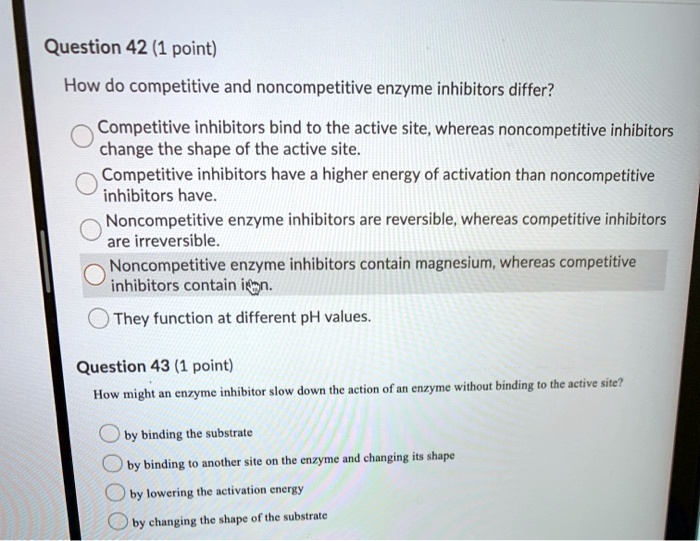 Question 42 (1 point)
How do competitive and noncompetitive enzyme inhibitors differ?
Competitive inhibitors bind to the active site, whereas noncompetitive inhibitors change the shape of the active site.
Competitive inhibitors have a higher energy of activation than noncompetitive inhibitors have.
Noncompetitive enzyme inhibitors are reversible, whereas competitive inhibitors are irreversible.
Noncompetitive enzyme inhibitors contain magnesium, whereas competitive inhibitors contain iron.
They function at different pH values.

Question 43 (1 point)
How might an enzyme inhibitor slow down the action of an enzyme without binding to the active site?
by binding the substrate
by binding to another site on the enzyme and changing its shape
by lowering the activation energy
by changing the shape of the substrate