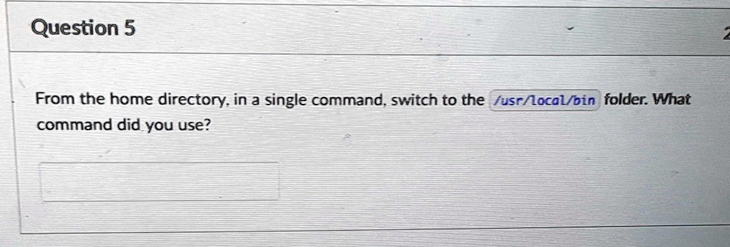 Question 5
From the home directory, in a single command, switch to the /usr/local/bin folder. What
command did you use?