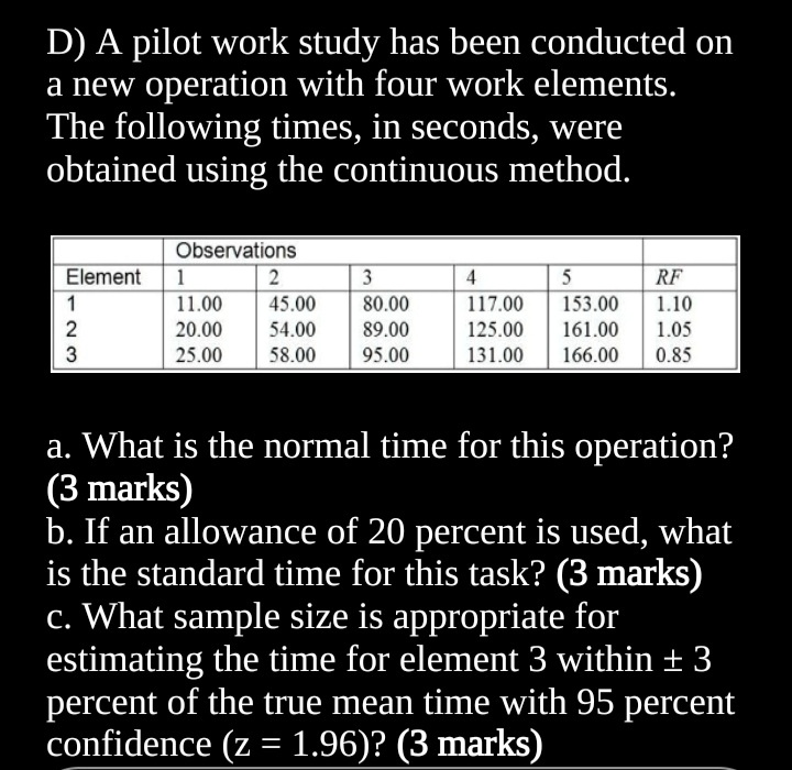 D) A pilot work study has been conducted on
a new operation with four work elements.
The following times, in seconds, were
obtained using the continuous method.
Observations
Element 1
2
3
4
5
RF
1
11.00
45.00
80.00
117.00
153.00 1.10
2
20.00
54.00 89.00
125.00 161.00 1.05
3
25.00 58.00 95.00
131.00 166.00 0.85
a. What is the normal time for this operation?
(3 marks)
b. If an allowance of 20 percent is used, what
is the standard time for this task? (3 marks)
c. What sample size is appropriate for
estimating the time for element 3 within ± 3
percent of the true mean time with 95 percent
confidence (z = 1.96)? (3 marks)