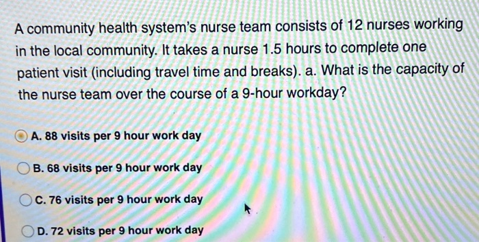 A community health system's nurse team consists of 12 nurses working in the local community. It takes a nurse 1.5 hours to complete one patient visit (including travel time and breaks). a. What is the capacity of the nurse team over the course of a 9-hour workday?
A. 88 visits per 9 hour work day
B. 68 visits per 9 hour work day
C. 76 visits per 9 hour work day
D. 72 visits per 9 hour work day