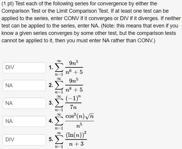 Test each of the following series for convergence by either the Comparison Test or the Limit Comparison Test. If at least one test can be applied to the series, enter CONV if it converges or DIV if it diverges. If neither test can be applied to the series, enter NA. (Note: this means that even if you know a given series converges by some other test, but the comparison tests cannot be applied to it, then you must enter NA rather than CONV.)

DIV 1. sumn=1^infty frac9n^5n^6 + 5
NA 2. sumn=1^infty frac9n^5n^8 + 5
NA 3. sumn=1^infty frac(-1)^n7n
NA 4. sumn=1^infty fraccos^2(n)sqrtnn^5
DIV 5. sumn=1^infty frac(ln(n))^3n + 3