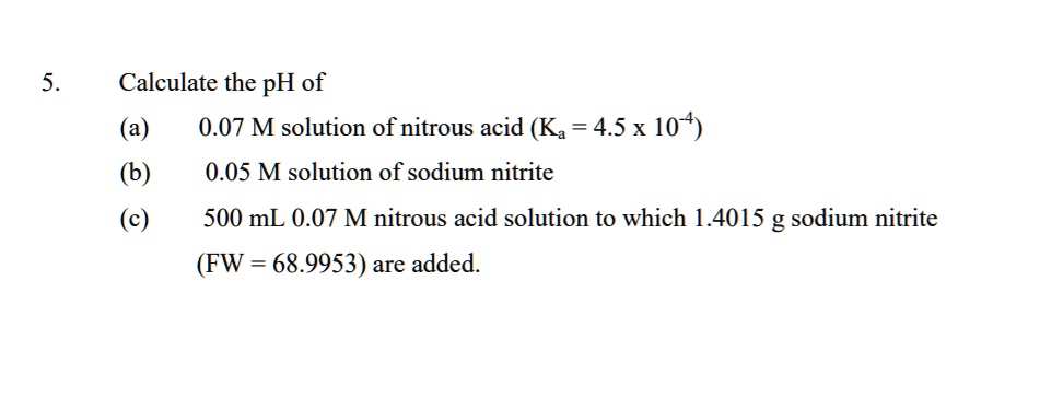 Calculate the pH of
(a) 0.07 M solution of nitrous acid (Ka = 4.5 x 10^-4)
(b) 0.05 M solution of sodium nitrite
(c) 500 mL 0.07 M nitrous acid solution to which 1.4015 g sodium nitrite
(FW = 68.9953) are added.