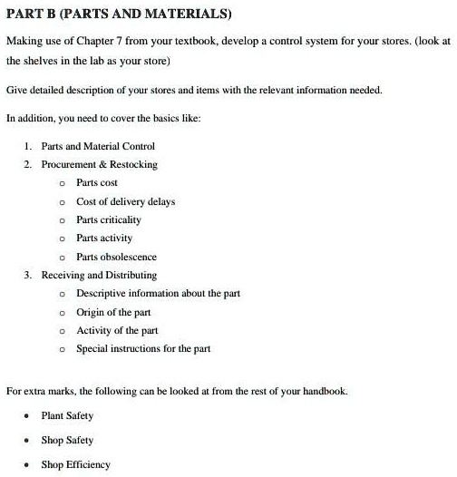 PART B (PARTS AND MATERIALS)
Making use of Chapter 7 from your textbook, develop a control system for your stores. (look at
the shelves in the lab as your store)
Give detailed description of your stores and items with the relevant information needed.
In addition, you need to cover the basics like:
1. Parts and Material Control
2. Procurement     Restocking
    Parts cost
    Cost of delivery delays
    Parts criticality
    Parts activity
    Parts obsolescence
3. Receiving and Distributing
    Descriptive information about the part
    Origin of the part
    Activity of the part
    Special instructions for the part
For extra marks, the following can be looked at from the rest of your handbook.
• Plant Safety
• Shop Safety
• Shop Efficiency