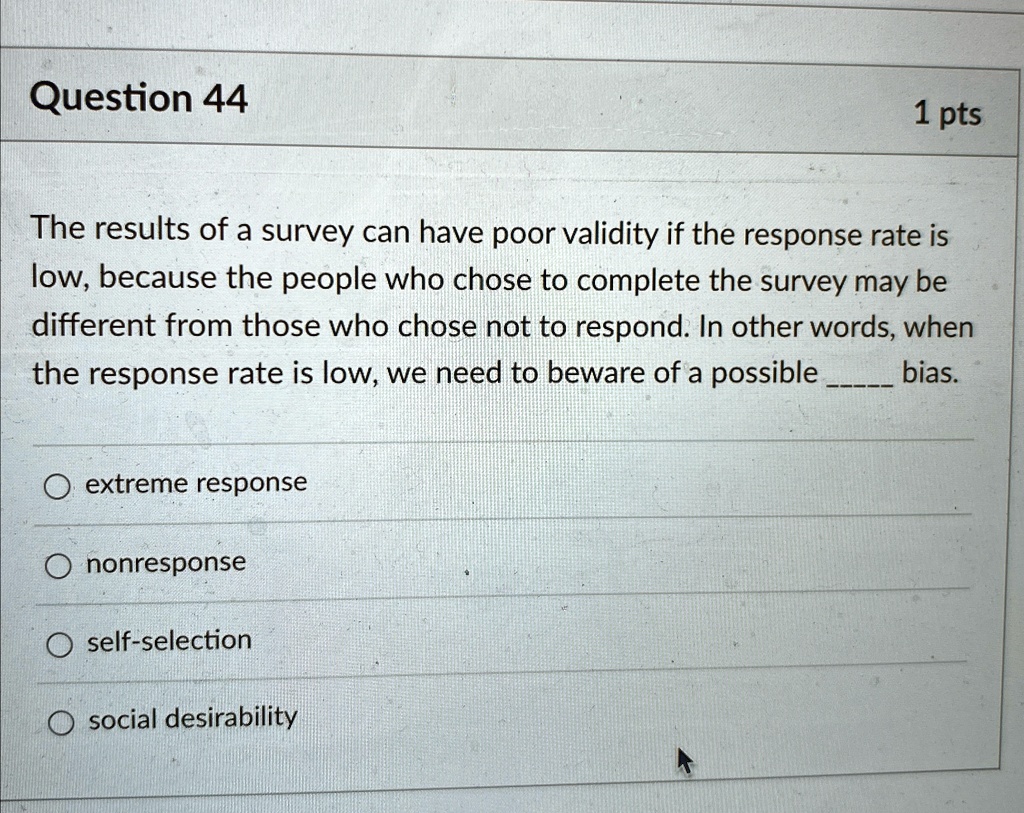 Question 44
1 pts
The results of a survey can have poor validity if the response rate is
low, because the people who chose to complete the survey may be
different from those who chose not to respond. In other words, when
the response rate is low, we need to beware of a possible  bias.
extreme response
nonresponse
self-selection
social desirability