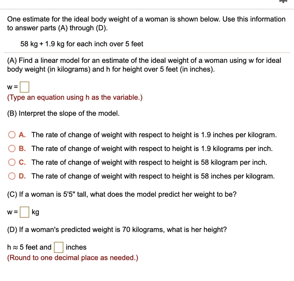 One estimate for the ideal body weight of a woman is shown below. Use this information to answer parts (A) through (D).

58 kg + 1.9 kg for each inch over 5 feet

(A) Find a linear model for an estimate of the ideal weight of a woman using w for ideal body weight (in kilograms) and h for height over 5 feet (in inches).

w =
(Type an equation using h as the variable.)

(B) Interpret the slope of the model.

A. The rate of change of weight with respect to height is 1.9 inches per kilogram.
B. The rate of change of weight with respect to height is 1.9 kilograms per inch.
C. The rate of change of weight with respect to height is 58 kilogram per inch.
D. The rate of change of weight with respect to height is 58 inches per kilogram.

(C) If a woman is 5'5" tall, what does the model predict her weight to be?

w = kg

(D) If a woman's predicted weight is 70 kilograms, what is her height?

h ? 5 feet and inches
(Round to one decimal place as needed.)