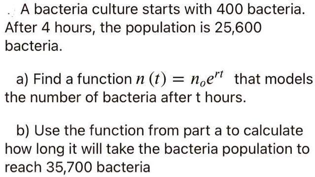 A bacteria culture starts with 400 bacteria. After 4 hours, the population is 25,600 bacteria.

a) Find a function n (t) = n?e?? that models the number of bacteria after t hours.

b) Use the function from part a to calculate how long it will take the bacteria population to reach 35,700 bacteria