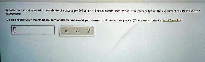 A binomial experiment with probability of success p = 0.6 and n = 4 trials is conducted. What is the probability that the experiment results in exactly 2 successes?
Do not round your intermediate computations, and round your answer to three decimal places. (If necessary, consult a list of formulas.)