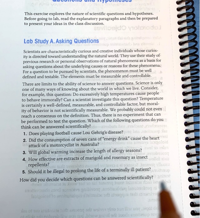 This exercise explores the nature of scientific questions and hypotheses. Before going to lab, read the explanatory paragraphs and then be prepared to present your ideas in the class discussion.

Lab Study A. Asking Questions
Scientists are characteristically curious and creative individuals whose curiosity is directed toward understanding the natural world. They use their study of previous research or personal observations of natural phenomena as a basis for asking questions about the underlying causes or reasons for these phenomena. For a question to be pursued by scientists, the phenomenon must be well defined and testable. The elements must be measurable and controllable.
There are limits to the ability of science to answer questions. Science is only one of many ways of knowing about the world in which we live. Consider, for example, this question: Do excessively high temperatures cause people to behave immorally? Can a scientist investigate this question? Temperature is certainly a well-defined, measurable, and controllable factor, but morality of behavior is not scientifically measurable. We probably could not even reach a consensus on the definition. Thus, there is no experiment that can be performed to test the question. Which of the following questions do you think can be answered scientifically?
1. Does playing football cause Lou Gehrig’s disease?
2. Did the consumption of seven cans of "energy drink" cause the heart attack of a motorcyclist in Australia?
3. Will global warming increase the length of allergy seasons?
4. How effective are extracts of marigold and rosemary as insect repellents?
5. Should it be illegal to prolong the life of a terminally ill patient?
How did you decide which questions can be answered scientifically?
