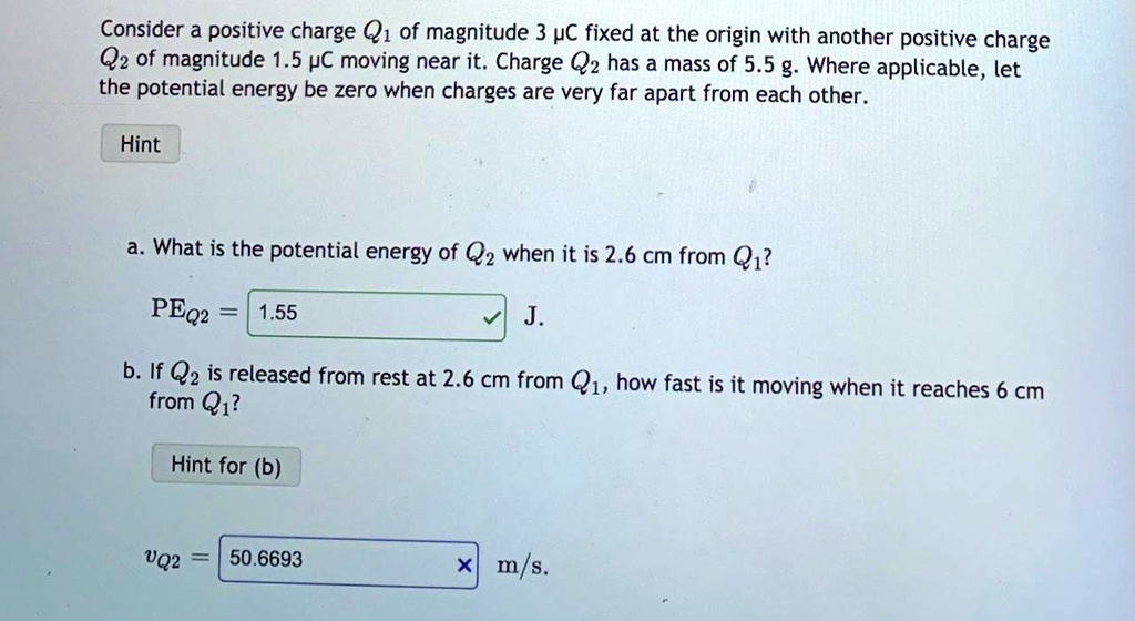 Consider a positive charge Q1 of magnitude 3 ?C fixed at the origin with another positive charge Q2 of magnitude 1.5 ?C moving near it. Charge Q2 has a mass of 5.5 g. Where applicable, let the potential energy be zero when charges are very far apart from each other.

Hint

a. What is the potential energy of Q2 when it is 2.6 cm from Q1?
PEQ2 = 1.55 J.

b. If Q2 is released from rest at 2.6 cm from Q1, how fast is it moving when it reaches 6 cm from Q1?

Hint for (b)

vQ2 = 50.6693 m/s.