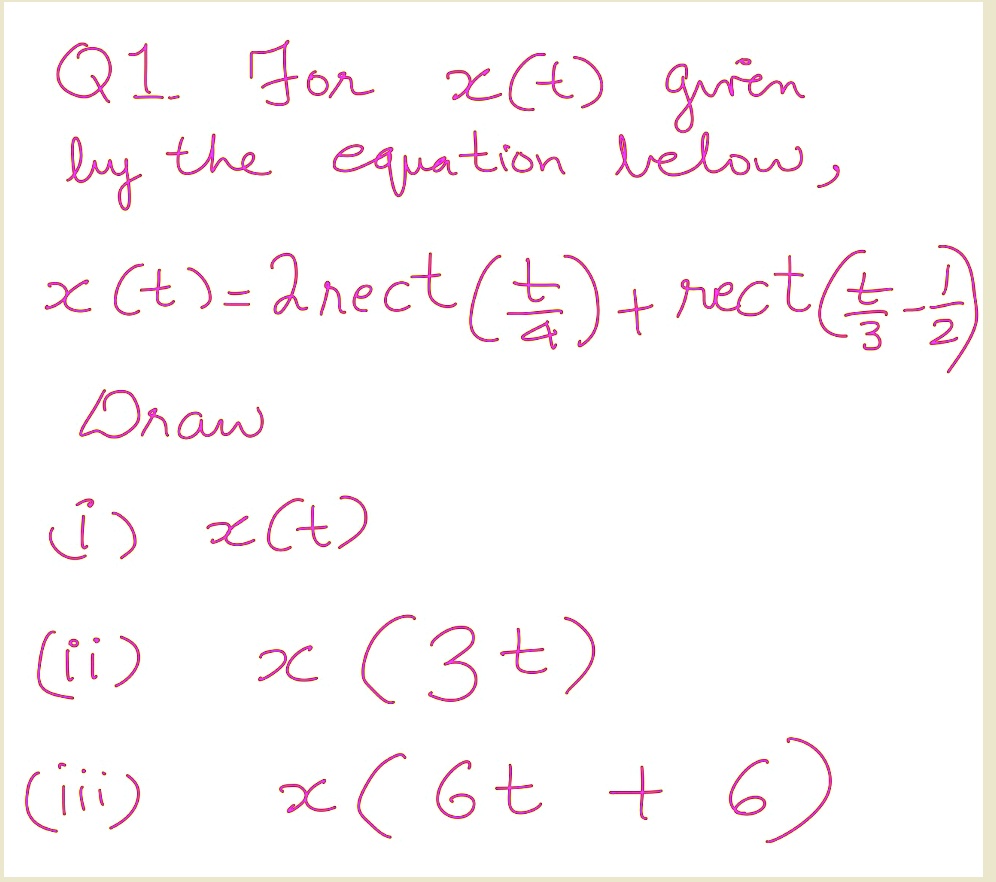 Q1. For x(t) given
by the equation below,
x(t) = 2rect((t)/(4)) + rect((t)/(3) - (1)/(2))
Draw
(i) x(t)
(ii) x(3t)
(iii) x(6t + 6)