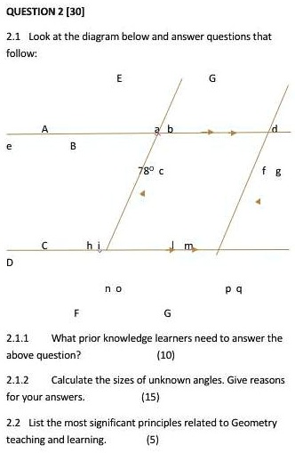 QUESTION 2 [30]
2.1 Look at the diagram below and answer questions that
follow:
e
A
E
ab
G
d
B
78° c
fg
Chi
D
no
pq
F
G
2.1.1 What prior knowledge learners need to answer the
above question?
(10)
2.1.2 Calculate the sizes of unknown angles. Give reasons
for your answers.
(15)
2.2 List the most significant principles related to Geometry
teaching and learning.
(5)
