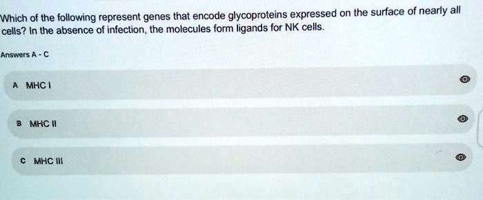 Which of the following represent genes that encode glycoproteins expressed on the surface of nearly all cells? In the absence of infection, the molecules form ligands for NK cells.
Answers A - C
A MHC I
B MHC II
C MHC III