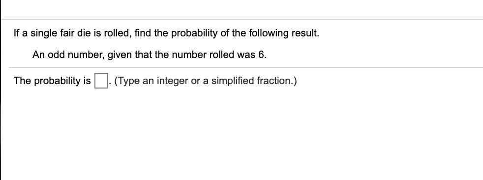 If a single fair die is rolled, find the probability of the following result.

An odd number, given that the number rolled was 6.

The probability is ?. (Type an integer or a simplified fraction.)