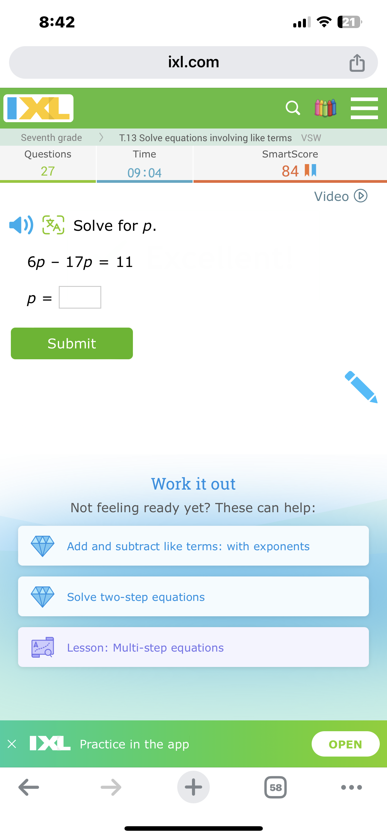 8:42
.11 ?
ixl.com
tiat

Seventh grade     2|c| T. 13 Solve equations involving like terms VSW  

Questions     Time     SmartScore 

27     09: 04     84 ? 


Video
(D)
)) ?, Solve for p.

    6 p-17 p=11 
        
        p=□

Submit
Work it out
Not feeling ready yet? These can help:

Add and subtract like terms: with exponents

Solve two-step equations

Lesson: Multi-step equations
11 Practice in the app
OPEN
