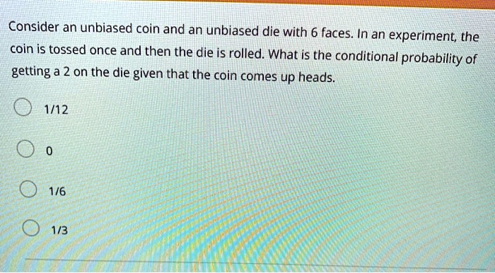 Consider an unbiased coin and an unbiased die with 6 faces. In an experiment, the coin is tossed once and then the die is rolled. What is the conditional probability of getting a 2 on the die given that the coin comes up heads.
1/12
0
1/6
1/3