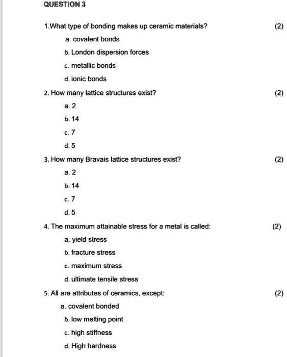 QUESTION 3
1.What type of bonding makes up ceramic materials?
a. covalent bonds
b. London dispersion forces
c. metallic bonds
d. ionic bonds
2. How many lattice structures exist?
a. 2
b. 14
c. 7
d. 5
3. How many Bravais lattice structures exist?
a. 2
b. 14
c. 7
d. 5
4. The maximum attainable stress for a metal is called:
a. yield stress
b. fracture stress
c. maximum stress
d. ultimate tensile stress
5. All are attributes of ceramics, except:
a. covalent bonded
b. low melting point
c. high stiffness
d. High hardness