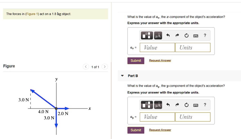 The forces in (Figure 1) act on a 1.8 kg object. What is the value of ax, the x-component of the object's acceleration? Express your answer with the appropriate units. ax = Value Units Submit Request Answer Figure 1 of 1 Part B What is the value of ay, the y-component of the object's acceleration? Express your answer with the appropriate units. ay = Value Units Submit Request Answer 3.0 N 4.0 N 2.0 N 3.0 N y x
