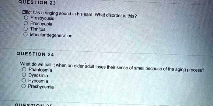 QUESTION 23
Elliot has a ringing sound in his ears. What disorder is this?
Presbycusis
Presbyopia
Tinnitus
Macular degeneration

QUESTION 24
What do we call it when an older adult loses their sense of smell because of the aging process?
Phantosmia
Dysosmia
Hyposmia
Presbyosmia