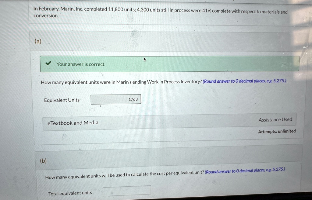 In February, Marin, Inc. completed 11,800 units; 4,300 units still in process were 41% complete with respect to materials and conversion.
(a)
Your answer is correct.
How many equivalent units were in Marin's ending Work in Process Inventory? (Round answer to 0 decimal places, e.g. 5,275.)
Equivalent Units
1763
eTextbook and Media
Assistance Used
Attempts: unlimited
(b)
How many equivalent units will be used to calculate the cost per equivalent unit? (Round answer to 0 decimal places, e.g. 5,275.)
Total equivalent units
