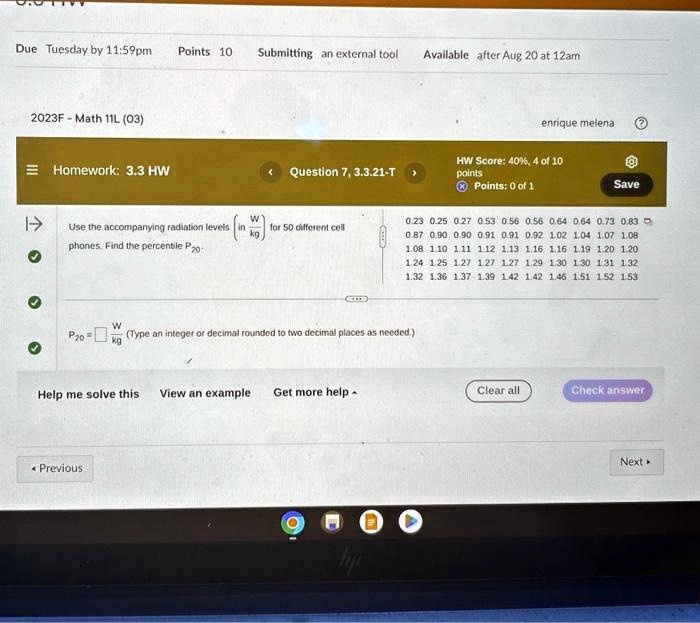 Due Tuesday by 11:59pm Points 10 Submitting an external tool Available after Aug 20 at 12am
2023F - Math 11L (03) enrique melena
Homework: 3.3 HW Question 7, 3.3.21-T HW Score: 40%, 4 of 10
points Points: 0 of 1 Save
Use the accompanying radiation levels (W)/(kg) for 50 different cell
phones. Find the percentile P20.
0.23 0.25 0.27 0.53 0.56 0.56 0.64 0.64 0.73 0.83
0.87 0.90 0.90 0.91 0.91 0.92 1.02 1.04 1.07 1.08
1.08 1.10 1.11 1.12 1.13 1.16 1.16 1.19 1.20 1.20
1.24 1.25 1.27 1.27 1.27 1.29 1.30 1.30 1.31 1.32
1.32 1.36 1.37 1.39 1.42 1.42 1.46 1.51 1.52 1.53
P20 = (W)/(kg) (Type an integer or decimal rounded to two decimal places as needed.)
Help me solve this View an example Get more help Clear all Check answer
Previous Next