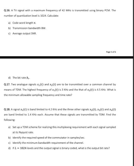 Q.16. A TV signal with a maximum frequency of 42 MHz is transmitted using binary PCM. The
number of quantization level is 1024. Calculate:
a) Code word length n.
b) Transmission bandwidth BW.
c) Average output SNR.
d) The bit rate br.
Q.17. Two analogue signals x1(t) and x2(t) are to be transmitted over a common channel by
means of TDM. The highest frequency of x1(t) is 3 KHz and the that of x2(t) is 4.5 KHz. What is
the minimum allowable sampling frequency and time rate?
Q.18. A signal x1(t) is band limited to 4.2 KHz and the three other signals x2(t), x3(t) and x4(t)
are band limited to 1.4 KHz each. Assume that these signals are transmitted by TDM. Find the
following:
a) Set up a TDM scheme for realizing this multiplexing requirement with each signal sampled
at its Nyquist rate.
b) Identify the required speed of the commutator in samples/sec.
c) Identify the minimum bandwidth requirement of the channel.
d) If L = 1024 levels and the output signal is binary coded, what is the output bit rate?