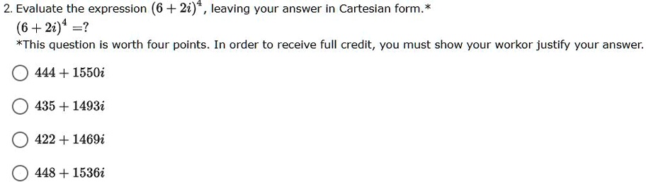 2. Evaluate the expression (6 + 2i)^4, leaving your answer in Cartesian form.*
(6 + 2i)^4 = ?
*This question is worth four points. In order to receive full credit, you must show your work or justify your answer.
444 + 1550i
435 + 1493i
422 + 1469i
448 + 1536i