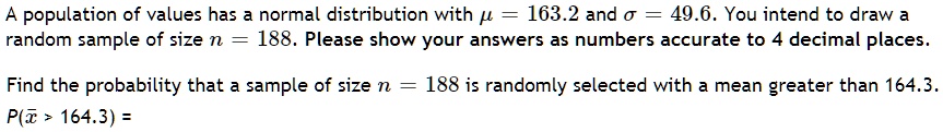 A population of values has a normal distribution with ? = 163.2 and ? = 49.6. You intend to draw a random sample of size n = 188. Please show your answers as numbers accurate to 4 decimal places. Find the probability that a sample of size n = 188 is randomly selected with a mean greater than 164.3. P(?x > 164.3) =