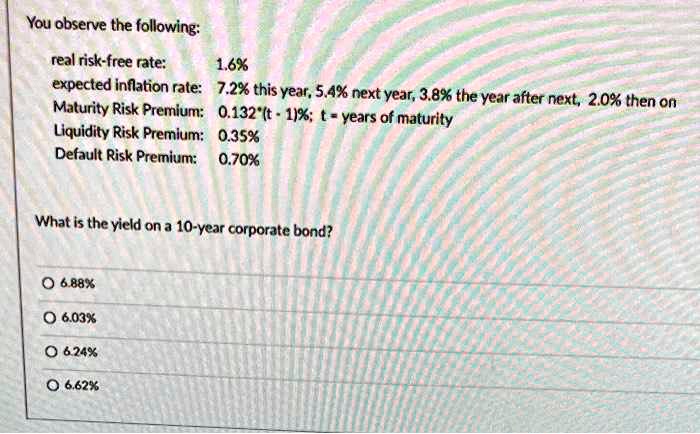 You observe the following:
real risk-free rate: 1.6%
expected inflation rate: 7.2% this year, 5.4% next year, 3.8% the year after next, 2.0% then on
Maturity Risk Premium: 0.132*(t - 1)%; t = years of maturity
Liquidity Risk Premium: 0.35%
Default Risk Premium: 0.70%

What is the yield on a 10-year corporate bond?

6.88%
6.03%
6.24%
6.62%
