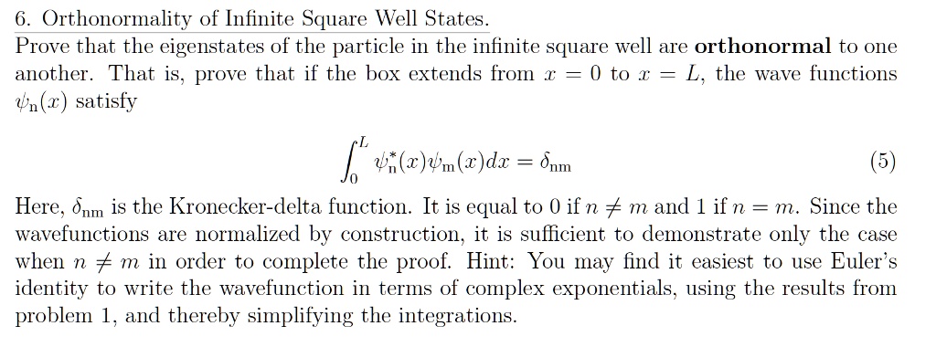 6. Orthonormality of Infinite Square Well States.
Prove that the eigenstates of the particle in the infinite square well are orthonormal to one
another. That is, prove that if the box extends from x = 0 to x = L, the wave functions
psin(x) satisfy

int0^L psin^*(x)psim(x)dx = deltanm

(5)

Here, deltanm is the Kronecker-delta function. It is equal to 0 if n 
eq m and 1 if n = m. Since the
wavefunctions are normalized by construction, it is sufficient to demonstrate only the case
when n 
eq m in order to complete the proof. Hint: You may find it easiest to use Euler's
identity to write the wavefunction in terms of complex exponentials, using the results from
problem 1, and thereby simplifying the integrations.