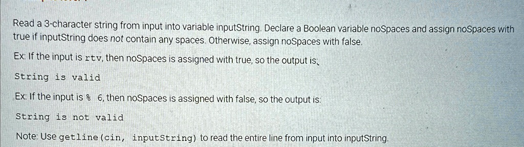Read a 3-character string from input into variable inputString. Declare a Boolean variable noSpaces and assign noSpaces with
true if inputString does not contain any spaces. Otherwise, assign noSpaces with false.
Ex: If the input is rtv, then noSpaces is assigned with true, so the output is,
String is valid
Ex: If the input is % 6, then noSpaces is assigned with false, so the output is:
String is not valid
Note: Use getline (cin, inputString) to read the entire line from input into inputString.
