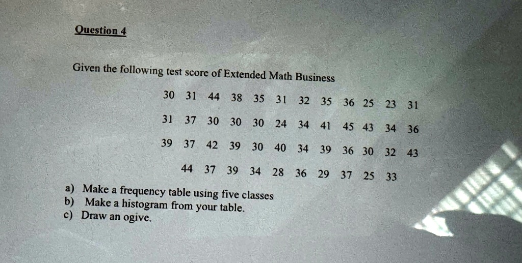 Question 4
Given the following test score of Extended Math Business
30 31 44 38 35 31 32 35 36 25 23 31
31 37 30 30 30 24 34 41 45 43 34 36
39 37 42 39 30 40 34 39 36 30 32 43
44 37 39 34 28 36 29 37 25 33
a) Make a frequency table using five classes
b) Make a histogram from your table.
c) Draw an ogive.