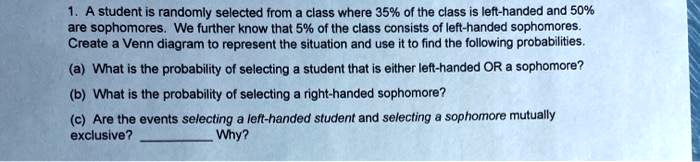 1. A student is randomly selected from a class where 35% of the class is left-handed and 50% are sophomores. We further know that 5% of the class consists of left-handed sophomores. Create a Venn diagram to represent the situation and use it to find the following probabilities.
(a) What is the probability of selecting a student that is either left-handed OR a sophomore?
(b) What is the probability of selecting a right-handed sophomore?
(c) Are the events selecting a left-handed student and selecting a sophomore mutually exclusive?  Why?