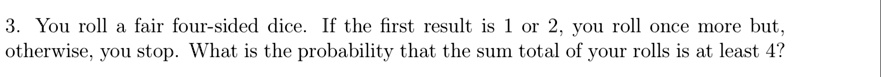 3. You roll a fair four-sided dice. If the first result is 1 or 2, you roll once more but, otherwise, you stop. What is the probability that the sum total of your rolls is at least 4?