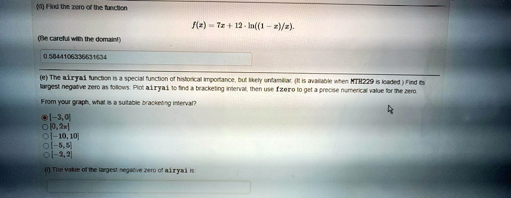 (d) Find the zero of the function
f(x) = 7x + 12 · ln((1 - x)/x).
(Be careful with the domain!)

(e) The airyai function is a special function of historical importance, but likely unfamiliar. (It is available when MTH229 is loaded.) Find its largest negative zero as follows: Plot airyai to find a bracketing interval, then use fzero to get a precise numerical value for the zero.

From your graph, what is a suitable bracketing interval?
[-3, 0]
[0, 2?]
[-10, 10]
[-5, 5]
[-2, 2]

(f) The value of the largest negative zero of airyai is: